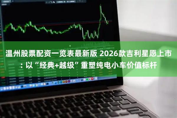 温州股票配资一览表最新版 2026款吉利星愿上市: 以“经典+越级”重塑纯电小车价值标杆