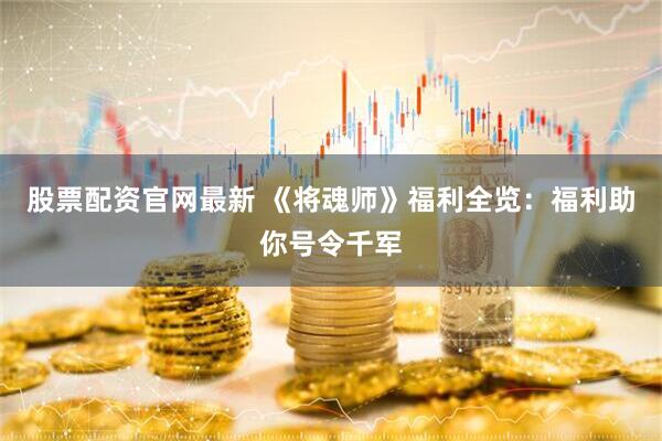 股票配资官网最新 《将魂师》福利全览：福利助你号令千军