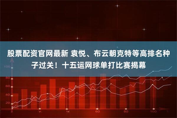 股票配资官网最新 袁悦、布云朝克特等高排名种子过关！十五运网球单打比赛揭幕