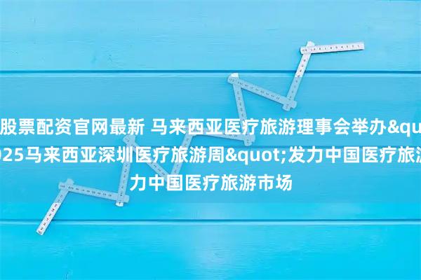 股票配资官网最新 马来西亚医疗旅游理事会举办"2025马来西亚深圳医疗旅游周"发力中国医疗旅游市场