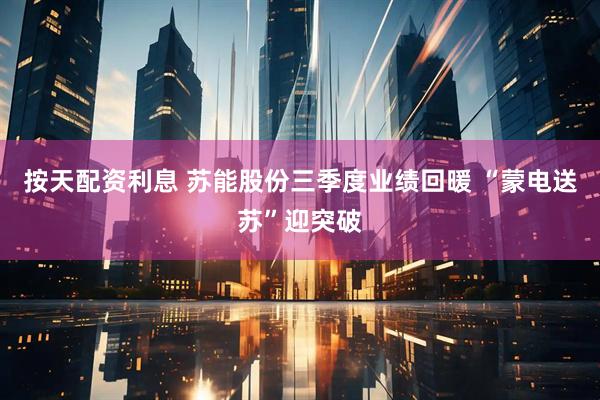 按天配资利息 苏能股份三季度业绩回暖 “蒙电送苏”迎突破