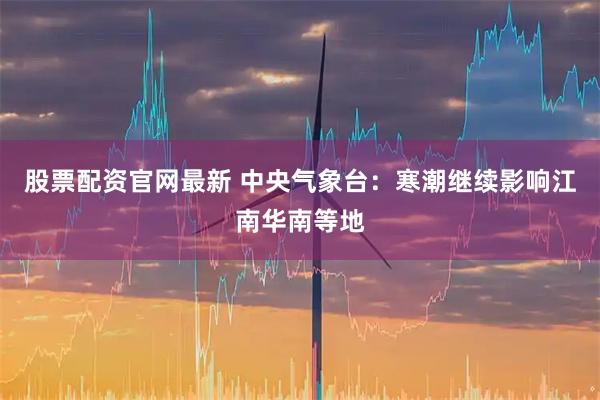 股票配资官网最新 中央气象台：寒潮继续影响江南华南等地