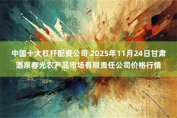 中国十大杠杆配资公司 2025年11月24日甘肃酒泉春光农产品市场有限责任公司价格行情