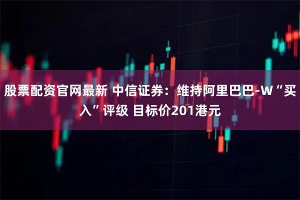 股票配资官网最新 中信证券：维持阿里巴巴-W“买入”评级 目标价201港元