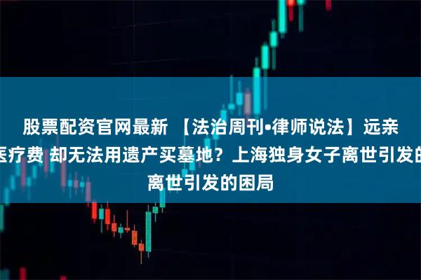 股票配资官网最新 【法治周刊•律师说法】远亲垫付医疗费 却无法用遗产买墓地?上海独身女子离世引发的困局
