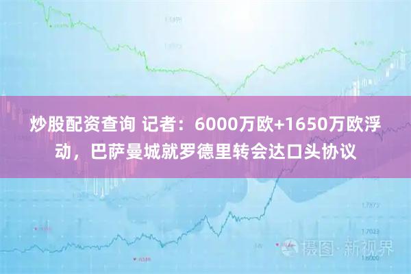 炒股配资查询 记者：6000万欧+1650万欧浮动，巴萨曼城就罗德里转会达口头协议