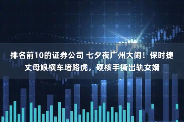 排名前10的证券公司 七夕夜广州大闹！保时捷丈母娘横车堵路虎，硬核手撕出轨女婿